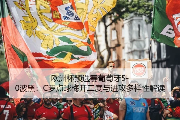 欧洲杯预选赛葡萄牙5-0波黑：C罗点球梅开二度与进攻多样性解读