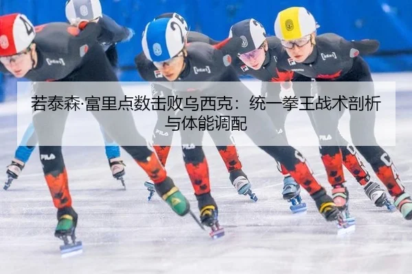 若泰森·富里点数击败乌西克：统一拳王战术剖析与体能调配