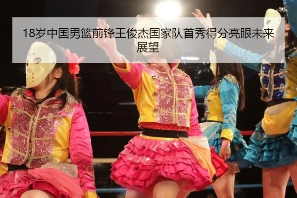 18岁中国男篮前锋王俊杰国家队首秀得分亮眼未来展望