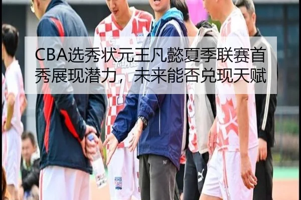 CBA选秀状元王凡懿夏季联赛首秀展现潜力，未来能否兑现天赋