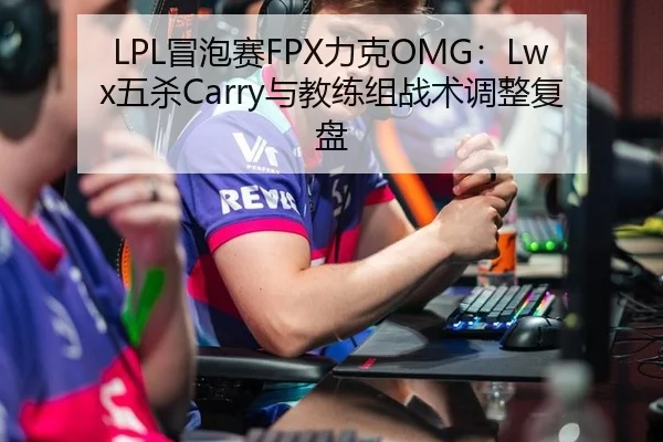 LPL冒泡赛FPX力克OMG：Lwx五杀Carry与教练组战术调整复盘